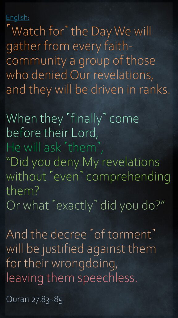 ˹Watch for˺ the Day We will gather from every faith-community a group of those who denied Our revelations, and they will be driven in ranks.When they ˹finally˺ come before their Lord, He will ask ˹them˺, “Did you deny My revelations without ˹even˺ comprehending them? Or what ˹exactly˺ did you do?”And the decree ˹of torment˺ will be justified against them for their wrongdoing, leaving them speechless.Quran 27:83~85