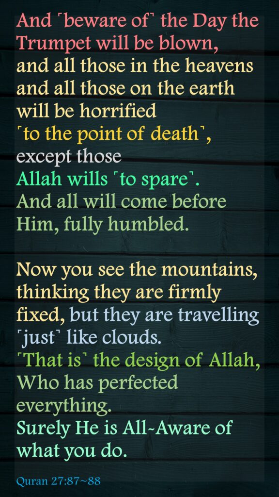 And ˹beware of˺ the Day the Trumpet will be blown, and all those in the heavens and all those on the earth will be horrified ˹to the point of death˺, except those Allah wills ˹to spare˺. And all will come before Him, fully humbled.Now you see the mountains, thinking they are firmly fixed, but they are travelling ˹just˺ like clouds. ˹That is˺ the design of Allah, Who has perfected everything. Surely He is All-Aware of what you do.Quran 27:87~88