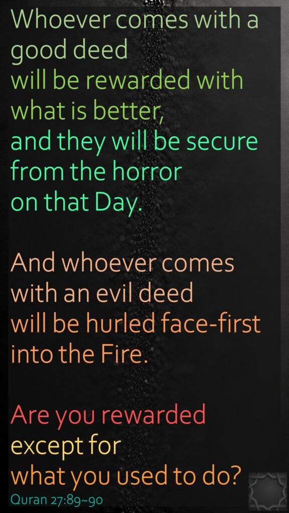 Whoever comes with a good deed will be rewarded with what is better, and they will be secure from the horror on that Day.And whoever comes with an evil deed will be hurled face-first into the Fire. Are you rewarded except for what you used to do?Quran 27:89~90