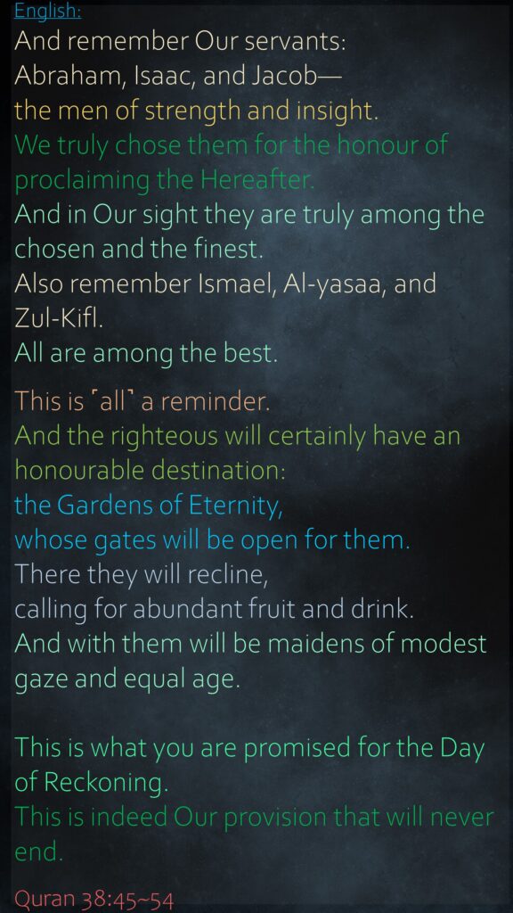 And remember Our servants: Abraham, Isaac, and Jacob—the men of strength and insight.We truly chose them for the honour of proclaiming the Hereafter.And in Our sight they are truly among the chosen and the finest.Also remember Ismael, Al-yasaa, and         Zul-Kifl. All are among the best.This is ˹all˺ a reminder. And the righteous will certainly have an honourable destination:the Gardens of Eternity, whose gates will be open for them.There they will recline, calling for abundant fruit and drink.And with them will be maidens of modest gaze and equal age.This is what you are promised for the Day of Reckoning.This is indeed Our provision that will never end.Quran 38:45~54