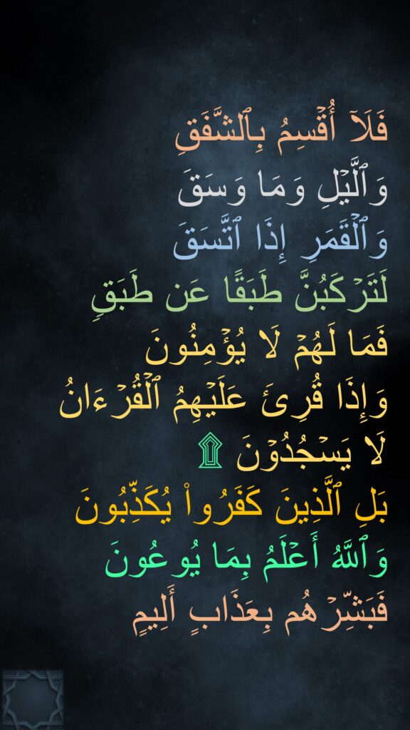 فَلَاۤ أُقۡسِمُ بِٱلشَّفَقِ
وَٱلَّیۡلِ وَمَا وَسَقَ
وَٱلۡقَمَرِ إِذَا ٱتَّسَقَ
لَتَرۡكَبُنَّ طَبَقًا عَن طَبَقࣲ
فَمَا لَهُمۡ لَا یُؤۡمِنُونَ
وَإِذَا قُرِئَ عَلَیۡهِمُ ٱلۡقُرۡءَانُ لَا يَسۡجُدُوۡنَ ۩
بَلِ ٱلَّذِینَ كَفَرُوا۟ یُكَذِّبُونَ
وَٱللَّهُ أَعۡلَمُ بِمَا یُوعُونَ
فَبَشِّرۡهُم بِعَذَابٍ أَلِیمٍ
