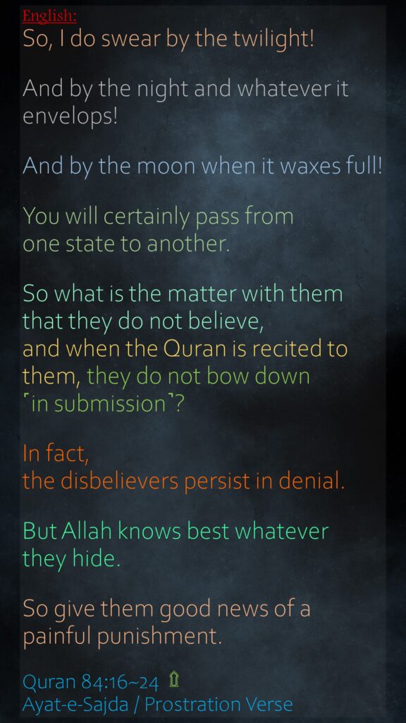 So, I do swear by the twilight!And by the night and whatever it envelops!And by the moon when it waxes full!You will certainly pass from one state to another.So what is the matter with them that they do not believe,and when the Quran is recited to them, they do not bow down ˹in submission˺?In fact, the disbelievers persist in denial.But Allah knows best whatever they hide.So give them good news of a painful punishment.Quran 84:16~24  ۩ Ayat-e-Sajda / Prostration Verse