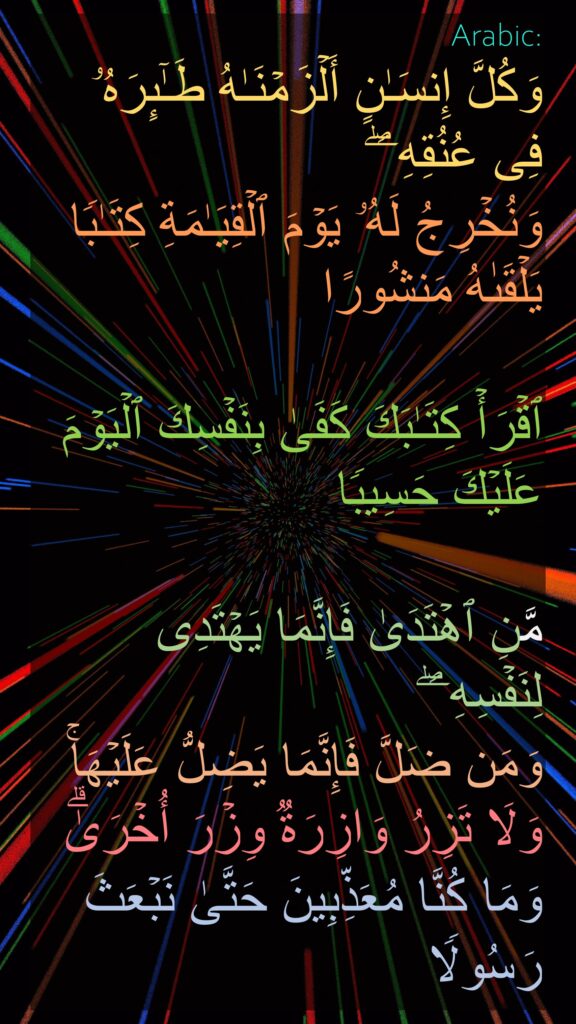 وَكُلَّ إِنسَـٰنٍ أَلۡزَمۡنَـٰهُ طَـٰۤىِٕرَهُۥ فِی عُنُقِهِۦۖ 
وَنُخۡرِجُ لَهُۥ یَوۡمَ ٱلۡقِیَـٰمَةِ كِتَـٰبࣰا یَلۡقَىٰهُ مَنشُورًا 

ٱقۡرَأۡ كِتَـٰبَكَ كَفَىٰ بِنَفۡسِكَ ٱلۡیَوۡمَ عَلَیۡكَ حَسِیبࣰا 

مَّنِ ٱهۡتَدَىٰ فَإِنَّمَا یَهۡتَدِی لِنَفۡسِهِۦۖ 
وَمَن ضَلَّ فَإِنَّمَا یَضِلُّ عَلَیۡهَاۚ وَلَا تَزِرُ وَازِرَةࣱ وِزۡرَ أُخۡرَىٰۗ 
وَمَا كُنَّا مُعَذِّبِینَ حَتَّىٰ نَبۡعَثَ رَسُولࣰا
