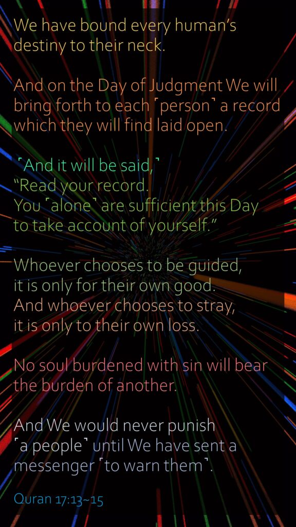 We have bound every human’s destiny to their neck. And on the Day of Judgment We will bring forth to each ˹person˺ a record which they will find laid open. ˹And it will be said,˺ “Read your record. You ˹alone˺ are sufficient this Day to take account of yourself.”Whoever chooses to be guided, it is only for their own good. And whoever chooses to stray, it is only to their own loss. No soul burdened with sin will bear the burden of another. And We would never punish ˹a people˺ until We have sent a messenger ˹to warn them˺.Quran 17:13~15