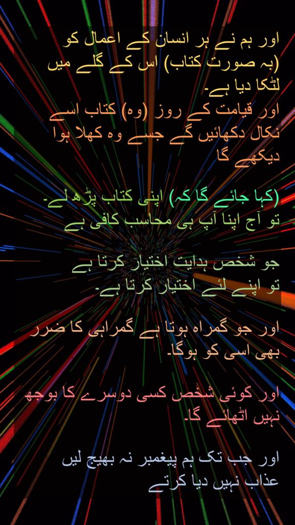 اور ہم نے ہر انسان کے اعمال کو 
(بہ صورت کتاب) اس کے گلے میں 
لٹکا دیا ہے۔ 
اور قیامت کے روز (وہ) کتاب اسے نکال دکھائیں گے جسے وہ کھلا ہوا دیکھے گا
 
(کہا جائے گا کہ) اپنی کتاب پڑھ لے۔ 
تو آج اپنا آپ ہی محاسب کافی ہے 

جو شخص ہدایت اختیار کرتا ہے 
تو اپنے لئے اختیار کرتا ہے۔ 

اور جو گمراہ ہوتا ہے گمراہی کا ضرر بھی اسی کو ہوگا۔ 

اور کوئی شخص کسی دوسرے کا بوجھ نہیں اٹھائے گا۔ 

اور جب تک ہم پیغمبر نہ بھیج لیں 
عذاب نہیں دیا کرتے 
