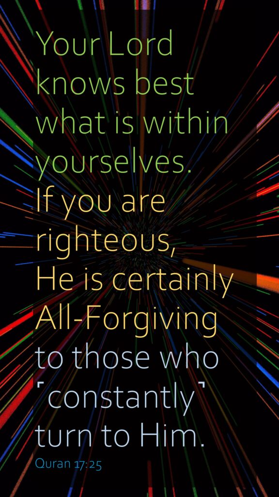Your Lord knows best what is within yourselves. If you are righteous, He is certainly All-Forgiving to those who ˹constantly˺ turn to Him.
