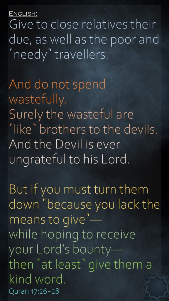 Give to close relatives their due, as well as the poor and ˹needy˺ travellers. And do not spend wastefully.Surely the wasteful are ˹like˺ brothers to the devils.And the Devil is ever ungrateful to his Lord.But if you must turn them down ˹because you lack the means to give˺—while hoping to receive your Lord’s bounty—then ˹at least˺ give them a kind word.Quran 17:26~28