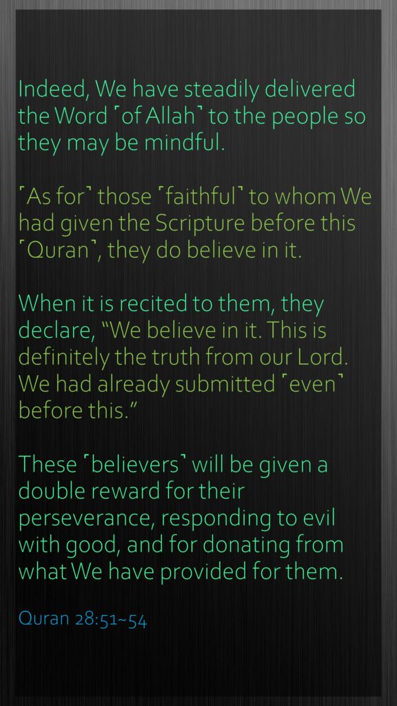 Indeed, We have steadily delivered the Word ˹of Allah˺ to the people so they may be mindful.˹As for˺ those ˹faithful˺ to whom We had given the Scripture before this ˹Quran˺, they do believe in it.When it is recited to them, they declare, “We believe in it. This is definitely the truth from our Lord. We had already submitted ˹even˺ before this.”These ˹believers˺ will be given a double reward for their perseverance, responding to evil with good, and for donating from what We have provided for them.Quran 28:51~54