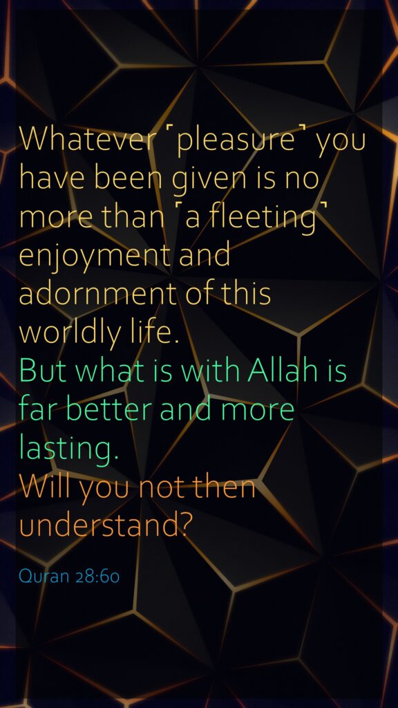 Whatever ˹pleasure˺ you have been given is no more than ˹a fleeting˺ enjoyment and adornment of this worldly life. But what is with Allah is far better and more lasting. Will you not then understand?Quran 28:60