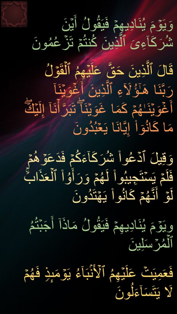 وَیَوۡمَ یُنَادِیهِمۡ فَیَقُولُ أَیۡنَ شُرَكَاۤءِیَ ٱلَّذِینَ كُنتُمۡ تَزۡعُمُونَ 

قَالَ ٱلَّذِینَ حَقَّ عَلَیۡهِمُ ٱلۡقَوۡلُ 
رَبَّنَا هَـٰۤؤُلَاۤءِ ٱلَّذِینَ أَغۡوَیۡنَاۤ أَغۡوَیۡنَـٰهُمۡ كَمَا غَوَیۡنَاۖ تَبَرَّأۡنَاۤ إِلَیۡكَۖ مَا كَانُوۤا۟ إِیَّانَا یَعۡبُدُونَ 

وَقِیلَ ٱدۡعُوا۟ شُرَكَاۤءَكُمۡ فَدَعَوۡهُمۡ فَلَمۡ یَسۡتَجِیبُوا۟ لَهُمۡ وَرَأَوُا۟ ٱلۡعَذَابَۚ لَوۡ أَنَّهُمۡ كَانُوا۟ یَهۡتَدُونَ
 
ویَوۡمَ یُنَادِیهِمۡ فَیَقُولُ مَاذَاۤ أَجَبۡتُمُ ٱلۡمُرۡسَلِینَ 

فَعَمِیَتۡ عَلَیۡهِمُ ٱلۡأَنۢبَاۤءُ یَوۡمَىِٕذࣲ فَهُمۡ لَا یَتَسَاۤءَلُونَ
