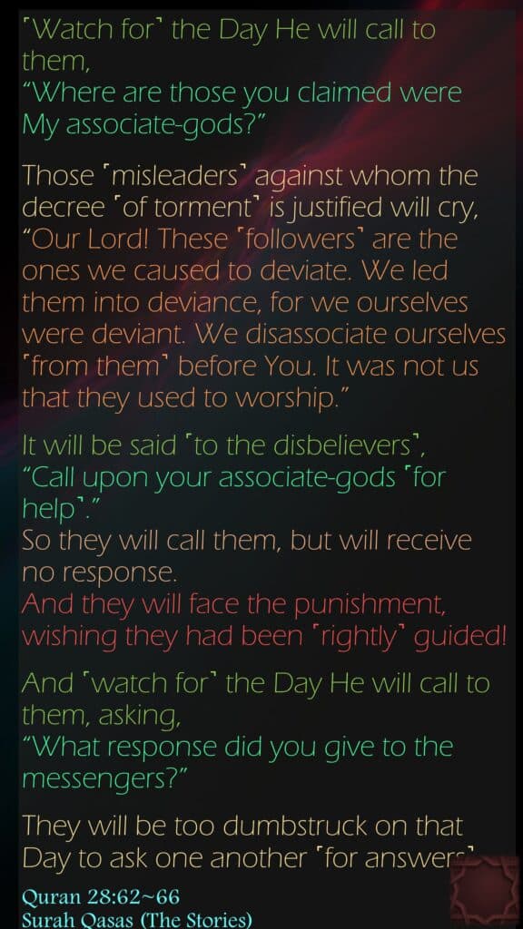 ˹Watch for˺ the Day He will call to them, “Where are those you claimed were My associate-gods?”Those ˹misleaders˺ against whom the decree ˹of torment˺ is justified will cry, “Our Lord! These ˹followers˺ are the ones we caused to deviate. We led them into deviance, for we ourselves were deviant. We disassociate ourselves ˹from them˺ before You. It was not us that they used to worship.”It will be said ˹to the disbelievers˺, “Call upon your associate-gods ˹for help˺.” So they will call them, but will receive no response. And they will face the punishment, wishing they had been ˹rightly˺ guided!And ˹watch for˺ the Day He will call to them, asking, “What response did you give to the messengers?”They will be too dumbstruck on that Day to ask one another ˹for answers˺.
Quran 28:62~66Surah Qasas (The Stories)