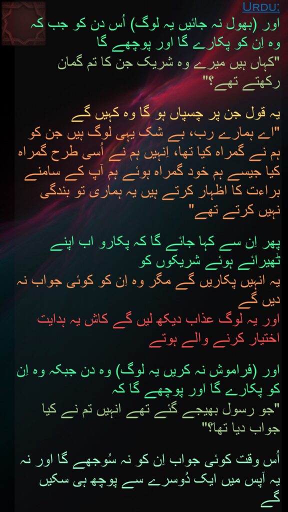 اور (بھول نہ جائیں یہ لوگ) اُس دن کو جب کہ وہ اِن کو پکارے گا اور پوچھے گا 
"کہاں ہیں میرے وہ شریک جن کا تم گمان رکھتے تھے؟" 

یہ قول جن پر چسپاں ہو گا وہ کہیں گے 
"اے ہمارے رب، بے شک یہی لوگ ہیں جن کو ہم نے گمراہ کیا تھا، اِنہیں ہم نے اُسی طرح گمراہ کیا جیسے ہم خود گمراہ ہوئے ہم آپ کے سامنے براءت کا اظہار کرتے ہیں یہ ہماری تو بندگی نہیں کرتے تھے" 

پھر اِن سے کہا جائے گا کہ پکارو اب اپنے ٹھیرائے ہوئے شریکوں کو 
یہ انہیں پکاریں گے مگر وہ اِن کو کوئی جواب نہ دیں گے 
اور یہ لوگ عذاب دیکھ لیں گے کاش یہ ہدایت اختیار کرنے والے ہوتے 

اور (فراموش نہ کریں یہ لوگ) وہ دن جبکہ وہ اِن کو پکارے گا اور پوچھے گا کہ 
"جو رسول بھیجے گئے تھے انہیں تم نے کیا جواب دیا تھا؟" 

اُس وقت کوئی جواب اِن کو نہ سُوجھے گا اور نہ یہ آپس میں ایک دُوسرے سے پوچھ ہی سکیں گے 
