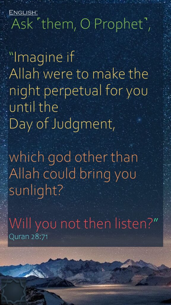 Ask ˹them, O Prophet˺,“Imagine if Allah were to make the night perpetual for you until the Day of Judgment, which god other than Allah could bring you sunlight? Will you not then listen?”Quran 28:71