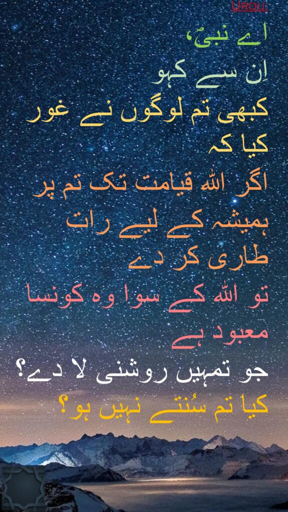 اے نبیؐ، 
اِن سے کہو 
کبھی تم لوگوں نے غور کیا کہ 
اگر اللہ قیامت تک تم پر ہمیشہ کے لیے رات طاری کر دے 
تو اللہ کے سوا وہ کونسا معبود ہے 
جو تمہیں روشنی لا دے؟ کیا تم سُنتے نہیں ہو؟
