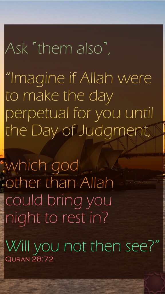Ask ˹them also˺,“Imagine if Allah were to make the day perpetual for you until the Day of Judgment, which god other than Allah could bring you night to rest in? Will you not then see?”Quran 28:72