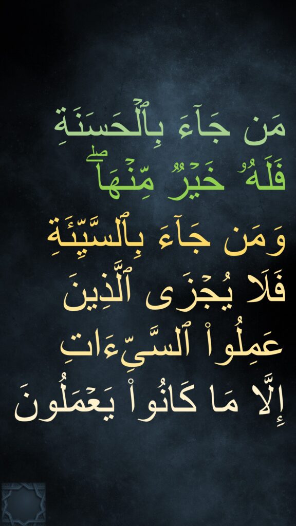 مَن جَاۤءَ بِٱلۡحَسَنَةِ فَلَهُۥ خَیۡرࣱ مِّنۡهَاۖ 
وَمَن جَاۤءَ بِٱلسَّیِّئَةِ فَلَا یُجۡزَى ٱلَّذِینَ عَمِلُوا۟ ٱلسَّیِّءَاتِ 
إِلَّا مَا كَانُوا۟ یَعۡمَلُونَ
