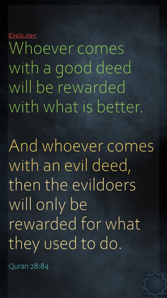 Whoever comes with a good deed will be rewarded with what is better.And whoever comes with an evil deed, then the evildoers will only be rewarded for what they used to do.Quran 28:84