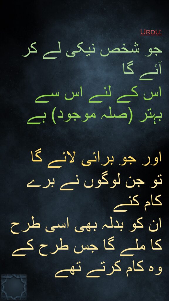 جو شخص نیکی لے کر آئے گا 
اس کے لئے اس سے بہتر (صلہ موجود) ہے

اور جو برائی لائے گا 
تو جن لوگوں نے برے کام کئے 
ان کو بدلہ بھی اسی طرح کا ملے گا جس طرح کے وہ کام کرتے تھے
