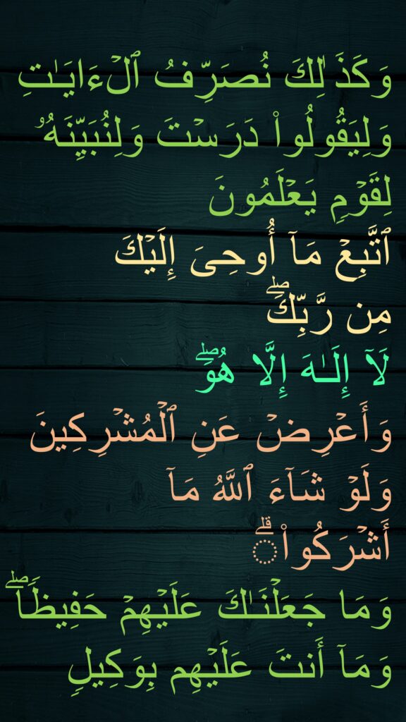 وَكَذَ ٰلِكَ نُصَرِّفُ ٱلۡءَایَـٰتِ وَلِیَقُولُوا۟ دَرَسۡتَ وَلِنُبَیِّنَهُۥ لِقَوۡمࣲ یَعۡلَمُونَ
ٱتَّبِعۡ مَاۤ أُوحِیَ إِلَیۡكَ 
مِن رَّبِّكَۖ 
لَاۤ إِلَـٰهَ إِلَّا هُوَۖ 
وَأَعۡرِضۡ عَنِ ٱلۡمُشۡرِكِینَ
وَلَوۡ شَاۤءَ ٱللَّهُ مَاۤ أَشۡرَكُوا۟ۗ 
وَمَا جَعَلۡنَـٰكَ عَلَیۡهِمۡ حَفِیظࣰاۖ وَمَاۤ أَنتَ عَلَیۡهِم بِوَكِیلࣲ
