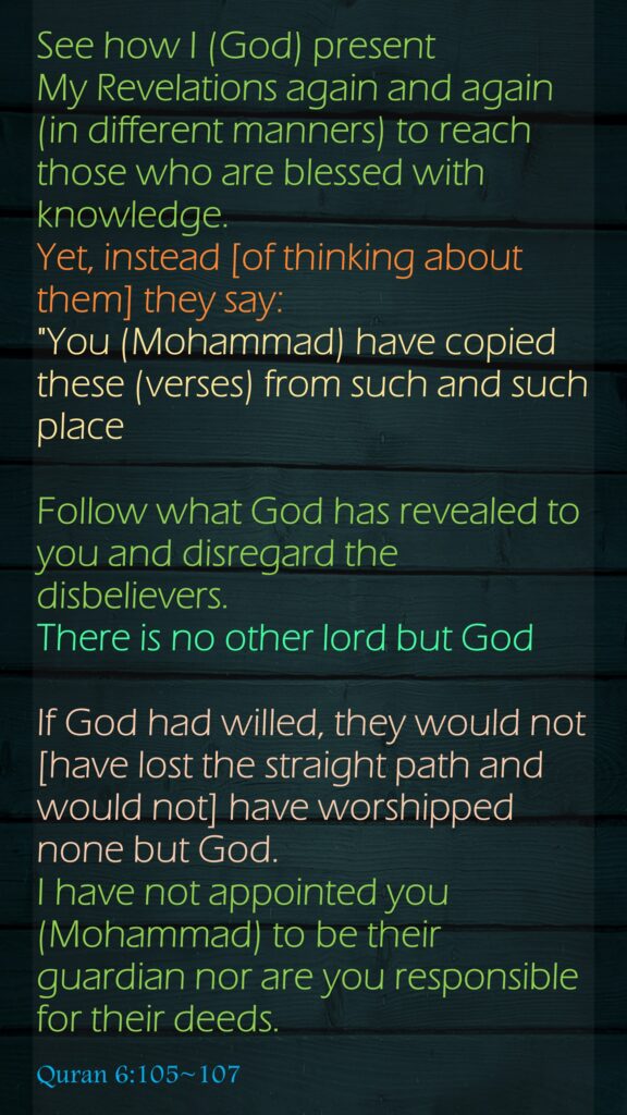 See how I (God) present My Revelations again and again (in different manners) to reach those who are blessed with knowledge. Yet, instead [of thinking about them] they say: "You (Mohammad) have copied these (verses) from such and such placeFollow what God has revealed to you and disregard the disbelievers. There is no other lord but GodIf God had willed, they would not [have lost the straight path and would not] have worshipped none but God. I have not appointed you (Mohammad) to be their guardian nor are you responsible for their deeds.Quran 6:105~107