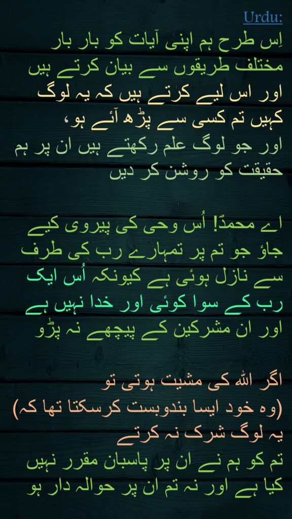 اِس طرح ہم اپنی آیات کو بار بار مختلف طریقوں سے بیان کرتے ہیں اور اس لیے کرتے ہیں کہ یہ لوگ کہیں تم کسی سے پڑھ آئے ہو، 
اور جو لوگ علم رکھتے ہیں ان پر ہم حقیقت کو روشن کر دیں 

اے محمدؐ! اُس وحی کی پیروی کیے جاؤ جو تم پر تمہارے رب کی طرف سے نازل ہوئی ہے کیونکہ اُس ایک رب کے سوا کوئی اور خدا نہیں ہے اور ان مشرکین کے پیچھے نہ پڑو 

اگر اللہ کی مشیت ہوتی تو 
(وہ خود ایسا بندوبست کرسکتا تھا کہ) یہ لوگ شرک نہ کرتے 
تم کو ہم نے ان پر پاسبان مقرر نہیں کیا ہے اور نہ تم ان پر حوالہ دار ہو 
