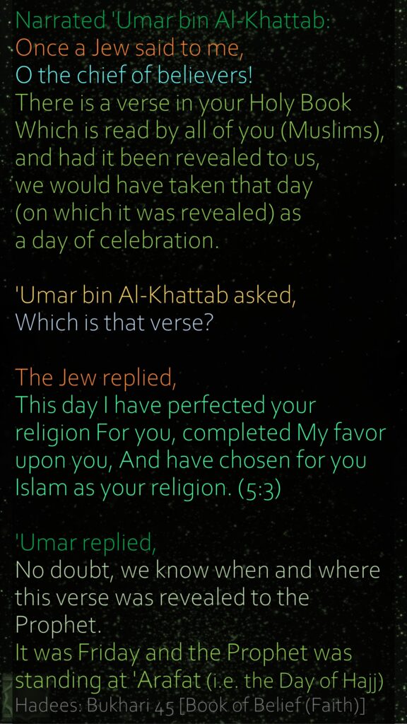 Narrated 'Umar bin Al-Khattab: Once a Jew said to me, O the chief of believers! There is a verse in your Holy Book Which is read by all of you (Muslims), and had it been revealed to us, we would have taken that day (on which it was revealed) as a day of celebration. 'Umar bin Al-Khattab asked, Which is that verse? The Jew replied, This day I have perfected your religion For you, completed My favor upon you, And have chosen for you Islam as your religion. (5:3) 'Umar replied, No doubt, we know when and where this verse was revealed to the Prophet. It was Friday and the Prophet was standing at 'Arafat (i.e. the Day of Hajj) Hadees: Bukhari 45 [Book of Belief (Faith)]