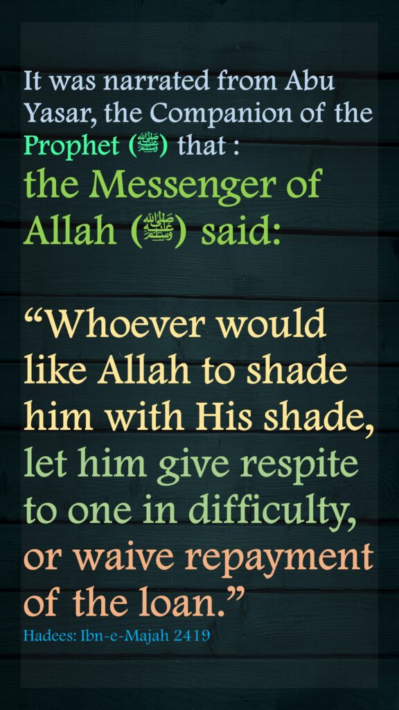 It was narrated from Abu Yasar, the Companion of the Prophet (ﷺ) that :the Messenger of Allah (ﷺ) said:“Whoever would like Allah to shade him with His shade, let him give respite to one in difficulty, or waive repayment of the loan.” Hadees: Ibn-e-Majah 2419