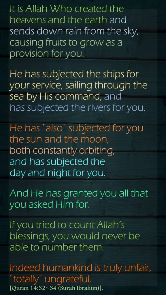 It is Allah Who created the heavens and the earth and sends down rain from the sky, causing fruits to grow as a provision for you. He has subjected the ships for your service, sailing through the sea by His command, and has subjected the rivers for you.He has ˹also˺ subjected for you the sun and the moon, both constantly orbiting, and has subjected the day and night for you.And He has granted you all that you asked Him for. If you tried to count Allah’s blessings, you would never be able to number them. Indeed humankind is truly unfair, ˹totally˺ ungrateful.[Quran 14:32~34 (Surah Ibrahim)].