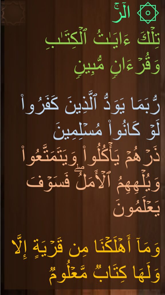 ۞ الۤرۚ 
تِلۡكَ ءَایَـٰتُ ٱلۡكِتَـٰبِ وَقُرۡءَانࣲ مُّبِینࣲ

رُّبَمَا یَوَدُّ ٱلَّذِینَ كَفَرُوا۟ لَوۡ كَانُوا۟ مُسۡلِمِینَ
ذَرۡهُمۡ یَأۡكُلُوا۟ وَیَتَمَتَّعُوا۟ وَیُلۡهِهِمُ ٱلۡأَمَلُۖ فَسَوۡفَ یَعۡلَمُونَ

وَمَاۤ أَهۡلَكۡنَا مِن قَرۡیَةٍ إِلَّا وَلَهَا كِتَابࣱ مَّعۡلُوم