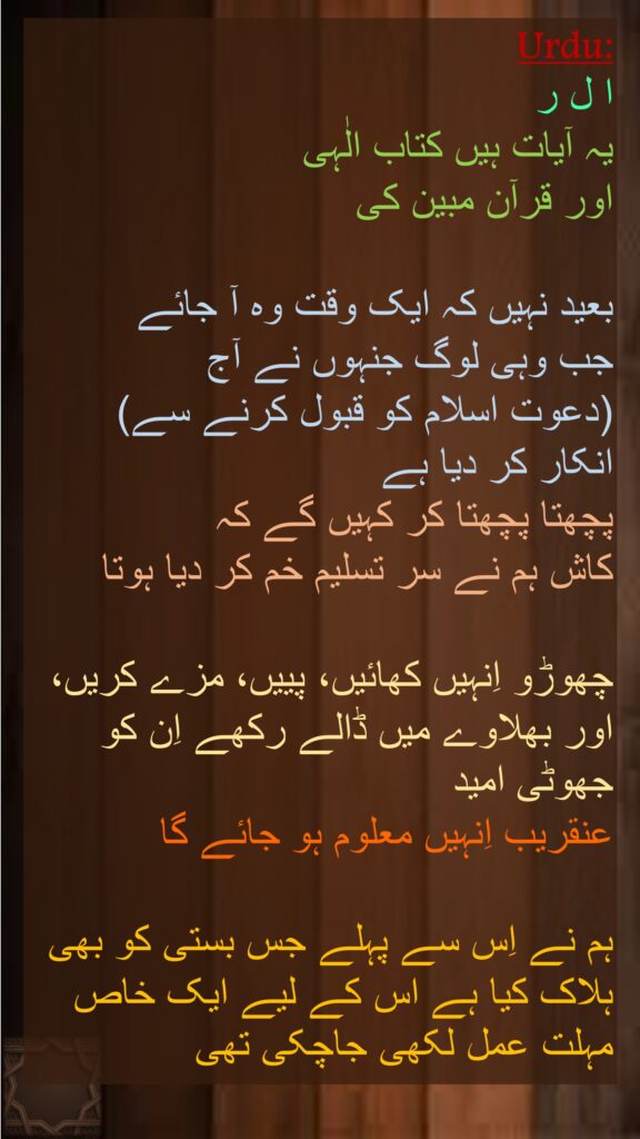 ا ل ر 
یہ آیات ہیں کتاب الٰہی 
اور قرآن مبین کی 

بعید نہیں کہ ایک وقت وہ آ جائے 
جب وہی لوگ جنہوں نے آج 
(دعوت اسلام کو قبول کرنے سے) 
انکار کر دیا ہے 
پچھتا پچھتا کر کہیں گے کہ 
کاش ہم نے سر تسلیم خم کر دیا ہوتا 

چھوڑو اِنہیں کھائیں، پییں، مزے کریں، اور بھلاوے میں ڈالے رکھے اِن کو جھوٹی امید 
عنقریب اِنہیں معلوم ہو جائے گا

ہم نے اِس سے پہلے جس بستی کو بھی ہلاک کیا ہے اس کے لیے ایک خاص مہلت عمل لکھی جاچکی تھی
