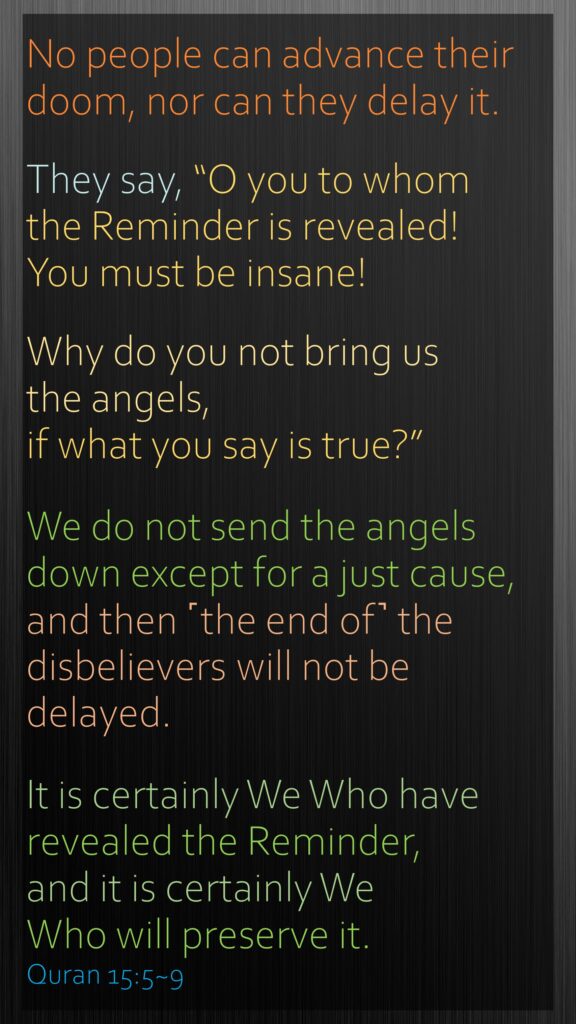 No people can advance their doom, nor can they delay it.They say, “O you to whom the Reminder is revealed! You must be insane!Why do you not bring us the angels, if what you say is true?”We do not send the angels down except for a just cause, and then ˹the end of˺ the disbelievers will not be delayed.It is certainly We Who have revealed the Reminder, and it is certainly We Who will preserve it. Quran 15:5~9