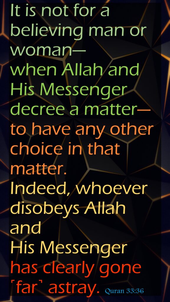 It is not for a believing man or woman—when Allah and His Messenger decree a matter—to have any other choice in that matter. Indeed, whoever disobeys Allah and His Messenger has clearly gone ˹far˺ astray. Quran 33:36