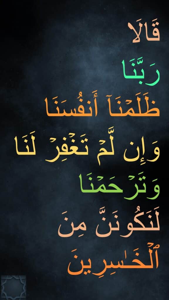 قَالَا 
رَبَّنَا 
ظَلَمۡنَاۤ أَنفُسَنَا 
وَإِن لَّمۡ تَغۡفِرۡ لَنَا وَتَرۡحَمۡنَا لَنَكُونَنَّ مِنَ ٱلۡخَـٰسِرِینَ
