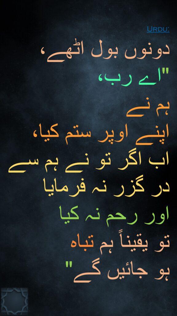 دونوں بول اٹھے، "اے رب، 
ہم نے 
اپنے اوپر ستم کیا، اب اگر تو نے ہم سے در گزر نہ فرمایا 
اور رحم نہ کیا 
تو یقیناً ہم تباہ 
ہو جائیں گے"
