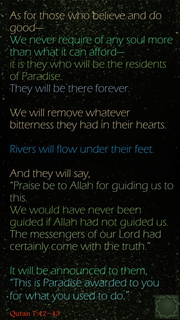 As for those who believe and do good—We never require of any soul more than what it can afford—it is they who will be the residents of Paradise. They will be there forever.We will remove whatever bitterness they had in their hearts. Rivers will flow under their feet.And they will say, “Praise be to Allah for guiding us to this. We would have never been guided if Allah had not guided us. The messengers of our Lord had certainly come with the truth.” It will be announced to them, “This is Paradise awarded to you for what you used to do.”Quran 7:42~43