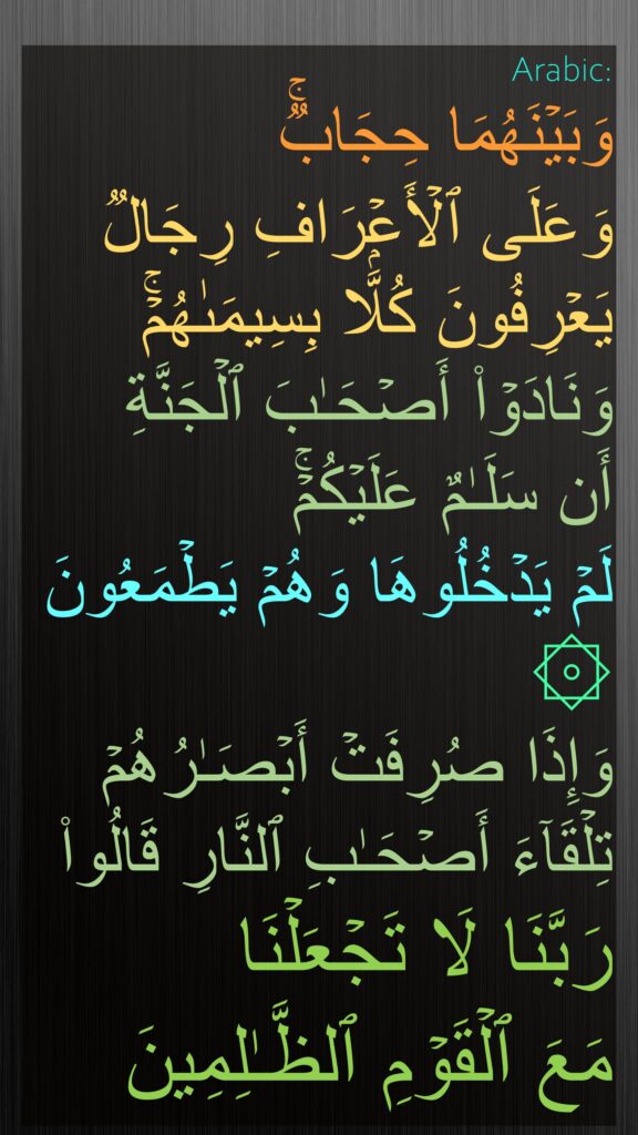 وَبَیۡنَهُمَا حِجَابࣱۚ 
وَعَلَى ٱلۡأَعۡرَافِ رِجَالࣱ یَعۡرِفُونَ كُلَّۢا بِسِیمَىٰهُمۡۚ وَنَادَوۡا۟ أَصۡحَـٰبَ ٱلۡجَنَّةِ 
أَن سَلَـٰمٌ عَلَیۡكُمۡۚ
لَمۡ یَدۡخُلُوهَا وَهُمۡ یَطۡمَعُونَ
۞ 
وَإِذَا صُرِفَتۡ أَبۡصَـٰرُهُمۡ تِلۡقَاۤءَ أَصۡحَـٰبِ ٱلنَّارِ قَالُوا۟ رَبَّنَا لَا تَجۡعَلۡنَا 
مَعَ ٱلۡقَوۡمِ ٱلظَّـٰلِمِینَ
