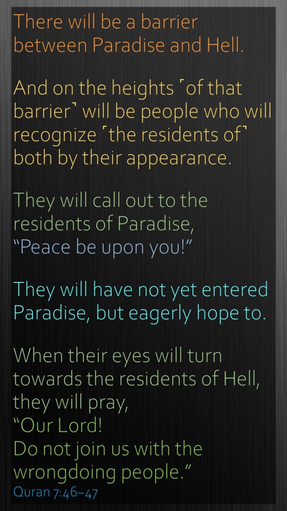 There will be a barrier between Paradise and Hell. And on the heights ˹of that barrier˺ will be people who will recognize ˹the residents of˺ both by their appearance. They will call out to the residents of Paradise, “Peace be upon you!” They will have not yet entered Paradise, but eagerly hope to.When their eyes will turn towards the residents of Hell, they will pray, “Our Lord! Do not join us with the wrongdoing people.”Quran 7:46~47