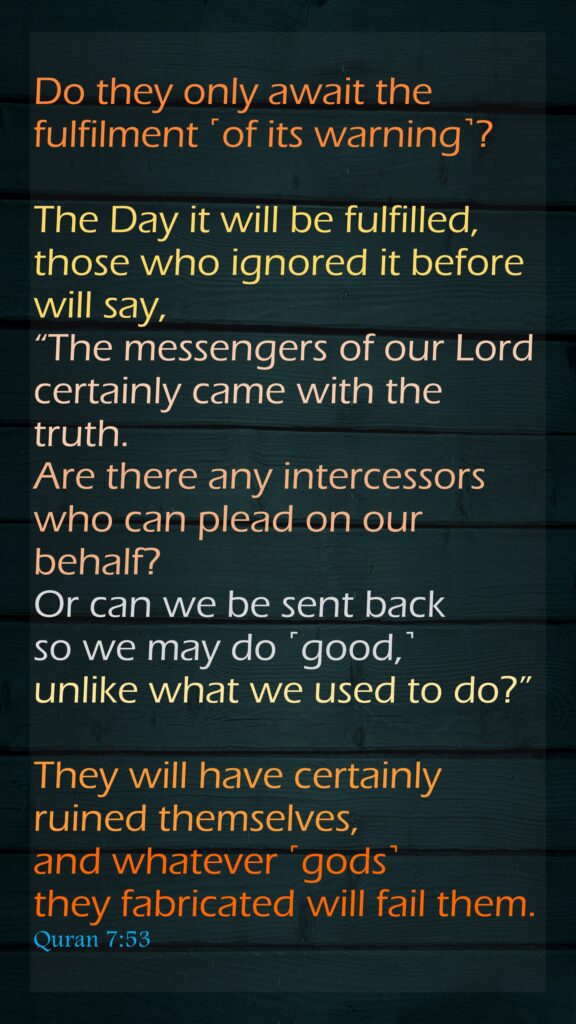 Do they only await the fulfilment ˹of its warning˺? The Day it will be fulfilled, those who ignored it before will say, “The messengers of our Lord certainly came with the truth. Are there any intercessors who can plead on our behalf? Or can we be sent back so we may do ˹good,˺ unlike what we used to do?” They will have certainly ruined themselves, and whatever ˹gods˺ they fabricated will fail them.Quran 7:53