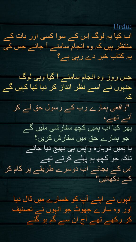 اب کیا یہ لوگ اِس کے سوا کسی اور بات کے منتظر ہیں کہ وہ انجام سامنے آ جائے جس کی یہ کتاب خبر دے رہی ہے؟ 

جس روز وہ انجام سامنے آ گیا وہی لوگ جنہوں نے اسے نظر انداز کر دیا تھا کہیں گے کہ
 "واقعی ہمارے رب کے رسول حق لے کر آئے تھے، 
پھر کیا اب ہمیں کچھ سفارشی ملیں گے
 جو ہمارے حق میں سفارش کریں؟ 
یا ہمیں دوبارہ واپس ہی بھیج دیا جائے 
تاکہ جو کچھ ہم پہلے کرتے تھے 
اس کے بجائے اب دوسرے طریقے پر کام کر کے دکھائیں" 

انہوں نے اپنے آپ کو خسارے میں ڈال دیا 
اور وہ سارے جھوٹ جو انہوں نے تصنیف 
کر رکھے تھے آج ان سے گم ہو گئے
