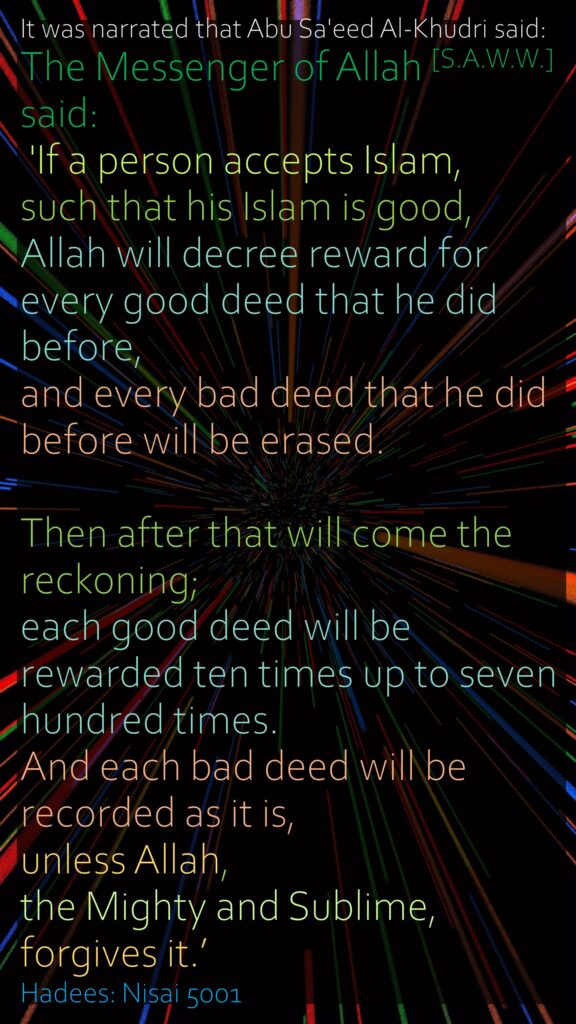It was narrated that Abu Sa'eed Al-Khudri said: The Messenger of Allah [S.A.W.W.] said: 'If a person accepts Islam, such that his Islam is good, Allah will decree reward for every good deed that he did before, and every bad deed that he did before will be erased. Then after that will come the reckoning; each good deed will be rewarded ten times up to seven hundred times. And each bad deed will be recorded as it is, unless Allah, the Mighty and Sublime, forgives it.’Hadees: Nisai 5001