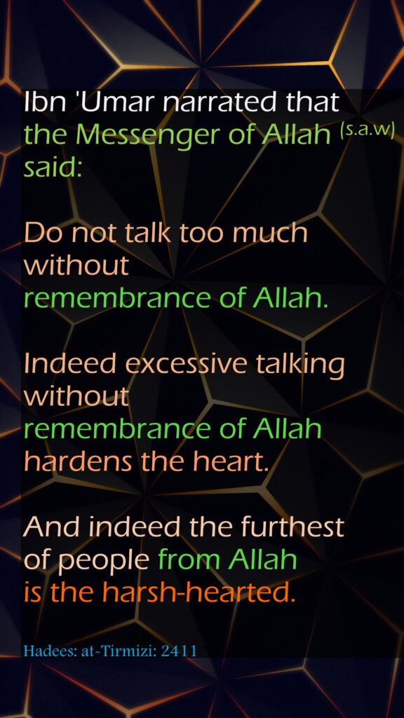 Ibn 'Umar narrated that the Messenger of Allah (s.a.w) said: Do not talk too much without remembrance of Allah. Indeed excessive talking without remembrance of Allah hardens the heart. And indeed the furthest of people from Allah is the harsh-hearted.Hadees: at-Tirmizi: 2411