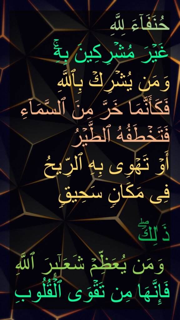 حُنَفَاۤءَ لِلَّهِ 
غَیۡرَ مُشۡرِكِینَ بِهِۦۚ 
وَمَن یُشۡرِكۡ بِٱللَّهِ فَكَأَنَّمَا خَرَّ مِنَ ٱلسَّمَاۤءِ فَتَخۡطَفُهُ ٱلطَّیۡرُ 
أَوۡ تَهۡوِی بِهِ ٱلرِّیحُ 
فِی مَكَانࣲ سَحِیقࣲ 

ذَ ٰلِكَۖ
 وَمَن یُعَظِّمۡ شَعَـٰۤىِٕرَ ٱللَّهِ فَإِنَّهَا مِن تَقۡوَى ٱلۡقُلُوبِ
