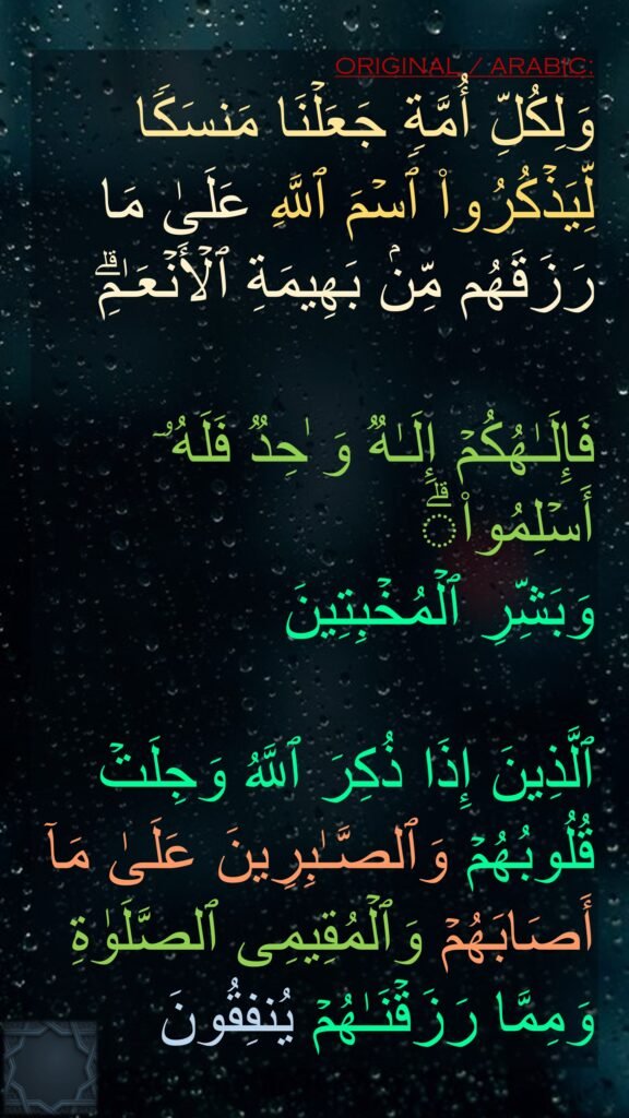 وَلِكُلِّ أُمَّةࣲ جَعَلۡنَا مَنسَكࣰا لِّیَذۡكُرُوا۟ ٱسۡمَ ٱللَّهِ عَلَىٰ مَا رَزَقَهُم مِّنۢ بَهِیمَةِ ٱلۡأَنۡعَـٰمِۗ

فَإِلَـٰهُكُمۡ إِلَـٰهࣱ وَ ٰحِدࣱ فَلَهُۥۤ أَسۡلِمُوا۟ۗ
وَبَشِّرِ ٱلۡمُخۡبِتِینَ

ٱلَّذِینَ إِذَا ذُكِرَ ٱللَّهُ وَجِلَتۡ قُلُوبُهُمۡ وَٱلصَّـٰبِرِینَ عَلَىٰ مَاۤ أَصَابَهُمۡ وَٱلۡمُقِیمِی ٱلصَّلَوٰةِ وَمِمَّا رَزَقۡنَـٰهُمۡ یُنفِقُونَ
