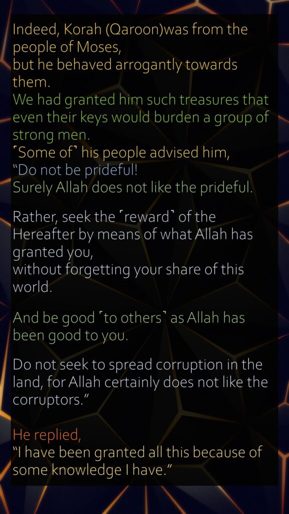 Indeed, Korah (Qaroon)was from the people of Moses, but he behaved arrogantly towards them. We had granted him such treasures that even their keys would burden a group of strong men. ˹Some of˺ his people advised him,“Do not be prideful! Surely Allah does not like the prideful.Rather, seek the ˹reward˺ of the Hereafter by means of what Allah has granted you, without forgetting your share of this world. And be good ˹to others˺ as Allah has been good to you. Do not seek to spread corruption in the land, for Allah certainly does not like the corruptors.”He replied, “I have been granted all this because of some knowledge I have.” 