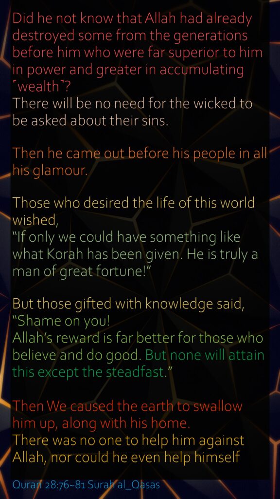 Did he not know that Allah had already destroyed some from the generations before him who were far superior to him in power and greater in accumulating ˹wealth˺? There will be no need for the wicked to be asked about their sins.Then he came out before his people in all his glamour. Those who desired the life of this world wished, “If only we could have something like what Korah has been given. He is truly a man of great fortune!”But those gifted with knowledge said, “Shame on you! Allah’s reward is far better for those who believe and do good. But none will attain this except the steadfast.”Then We caused the earth to swallow him up, along with his home. There was no one to help him against Allah, nor could he even help himself           Quran 28:76~81 Surah al_Qasas