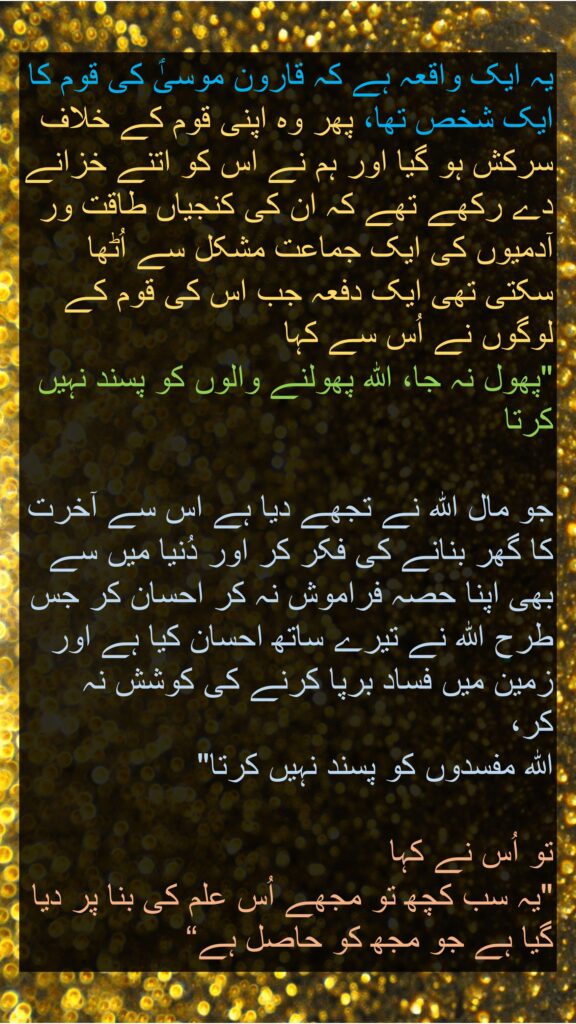 یہ ایک واقعہ ہے کہ قارون موسیٰؑ کی قوم کا ایک شخص تھا، پھر وہ اپنی قوم کے خلاف سرکش ہو گیا اور ہم نے اس کو اتنے خزانے دے رکھے تھے کہ ان کی کنجیاں طاقت ور آدمیوں کی ایک جماعت مشکل سے اُٹھا سکتی تھی ایک دفعہ جب اس کی قوم کے لوگوں نے اُس سے کہا 
"پھول نہ جا، اللہ پھولنے والوں کو پسند نہیں کرتا 

جو مال اللہ نے تجھے دیا ہے اس سے آخرت کا گھر بنانے کی فکر کر اور دُنیا میں سے بھی اپنا حصہ فراموش نہ کر احسان کر جس طرح اللہ نے تیرے ساتھ احسان کیا ہے اور زمین میں فساد برپا کرنے کی کوشش نہ کر، 
اللہ مفسدوں کو پسند نہیں کرتا" 

تو اُس نے کہا 
"یہ سب کچھ تو مجھے اُس علم کی بنا پر دیا گیا ہے جو مجھ کو حاصل ہے“
