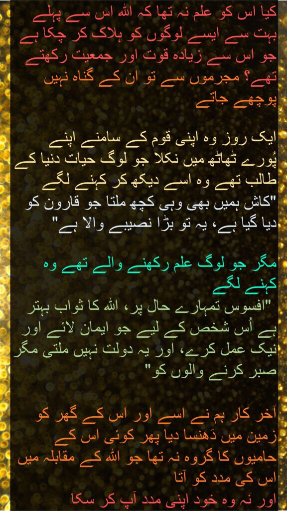 کیا اس کو علم نہ تھا کہ اللہ اس سے پہلے بہت سے ایسے لوگوں کو ہلاک کر چکا ہے جو اس سے زیادہ قوت اور جمعیت رکھتے تھے؟ مجرموں سے تو ان کے گناہ نہیں پوچھے جاتے 

ایک روز وہ اپنی قوم کے سامنے اپنے پُورے ٹھاٹھ میں نکلا جو لوگ حیات دنیا کے طالب تھے وہ اسے دیکھ کر کہنے لگے 
"کاش ہمیں بھی وہی کچھ ملتا جو قارون کو دیا گیا ہے، یہ تو بڑا نصیبے والا ہے" 

مگر جو لوگ علم رکھنے والے تھے وہ کہنے لگے
 "افسوس تمہارے حال پر، اللہ کا ثواب بہتر ہے اُس شخص کے لیے جو ایمان لائے اور نیک عمل کرے، اور یہ دولت نہیں ملتی مگر صبر کرنے والوں کو" 

آخر کار ہم نے اسے اور اس کے گھر کو زمین میں دَھنسا دیا پھر کوئی اس کے حامیوں کا گروہ نہ تھا جو اللہ کے مقابلہ میں اس کی مدد کو آتا 
اور نہ وہ خود اپنی مدد آپ کر سکا 
