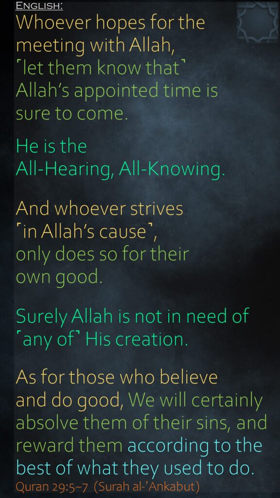 Whoever hopes for the meeting with Allah, ˹let them know that˺ Allah’s appointed time is sure to come. He is the All-Hearing, All-Knowing.And whoever strives ˹in Allah’s cause˺, only does so for their own good. Surely Allah is not in need of ˹any of˺ His creation.As for those who believe and do good, We will certainly absolve them of their sins, and reward them according to the best of what they used to do.Quran 29:5~7  (Surah al-’Ankabut)