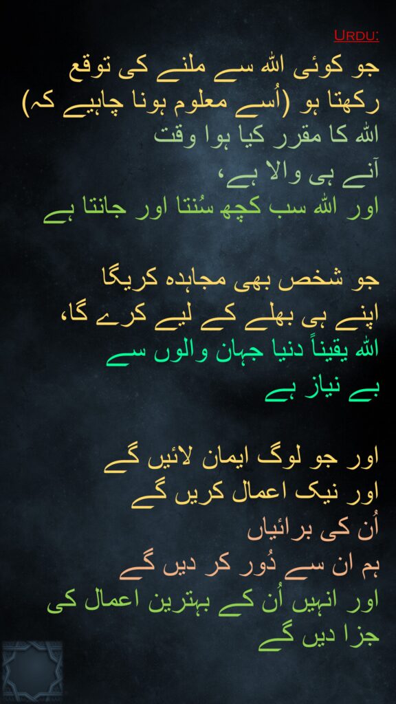 جو کوئی اللہ سے ملنے کی توقع رکھتا ہو (اُسے معلوم ہونا چاہیے کہ) اللہ کا مقرر کیا ہوا وقت 
آنے ہی والا ہے، 
اور اللہ سب کچھ سُنتا اور جانتا ہے 

جو شخص بھی مجاہدہ کریگا 
اپنے ہی بھلے کے لیے کرے گا، 
اللہ یقیناً دنیا جہان والوں سے 
بے نیاز ہے 

اور جو لوگ ایمان لائیں گے 
اور نیک اعمال کریں گے 
اُن کی برائیاں 
ہم ان سے دُور کر دیں گے 
اور انہیں اُن کے بہترین اعمال کی جزا دیں گے
