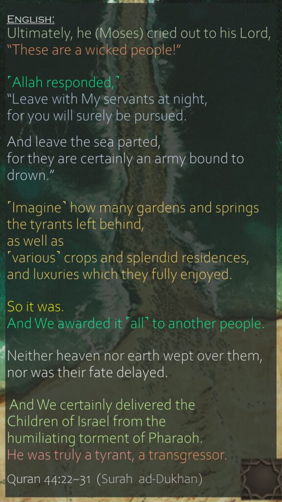 Ultimately, he (Moses) cried out to his Lord, “These are a wicked people!”˹Allah responded,˺ “Leave with My servants at night, for you will surely be pursued.And leave the sea parted, for they are certainly an army bound to drown.”˹Imagine˺ how many gardens and springs the tyrants left behind,as well as ˹various˺ crops and splendid residences,and luxuries which they fully enjoyed.So it was. And We awarded it ˹all˺ to another people.Neither heaven nor earth wept over them, nor was their fate delayed. And We certainly delivered the Children of Israel from the humiliating torment of Pharaoh. He was truly a tyrant, a transgressor.Quran 44:22~31  (Surah  ad-Dukhan)